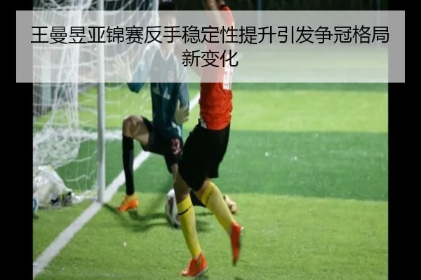 王曼昱亚锦赛反手稳定性提升引发争冠格局新变化